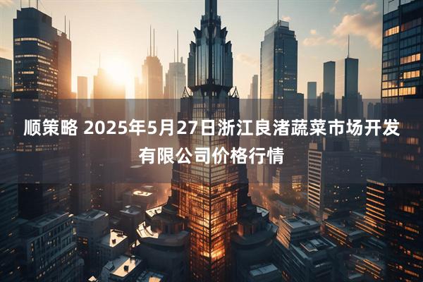 顺策略 2025年5月27日浙江良渚蔬菜市场开发有限公司价格行情