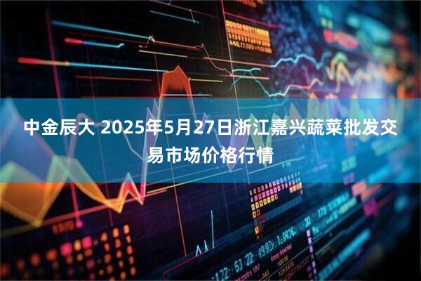 中金辰大 2025年5月27日浙江嘉兴蔬菜批发交易市场价格行情