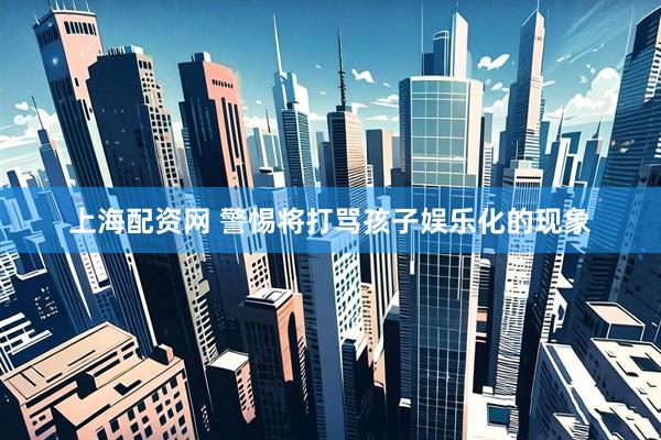上海配资网 警惕将打骂孩子娱乐化的现象