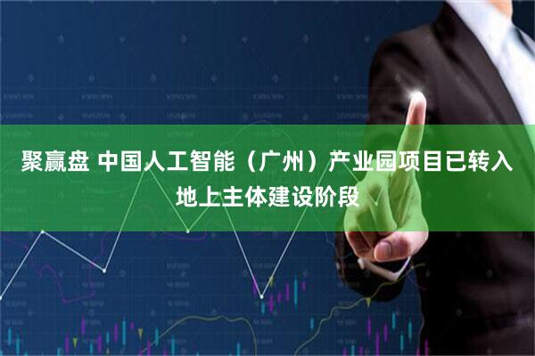 聚赢盘 中国人工智能（广州）产业园项目已转入地上主体建设阶段