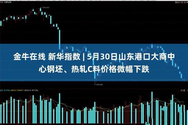 金牛在线 新华指数 | 5月30日山东港口大商中心钢坯、热轧C料价格微幅下跌