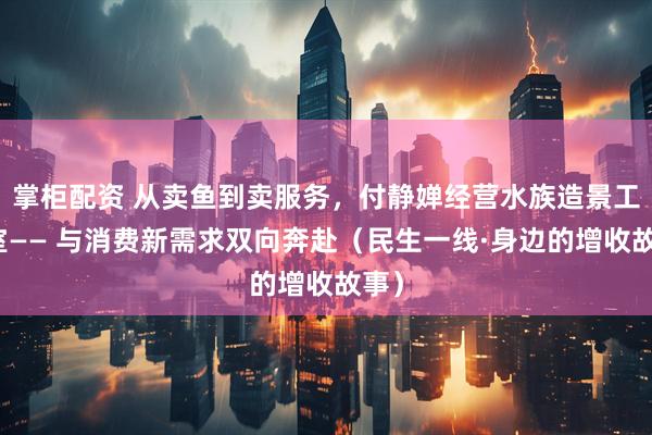 掌柜配资 从卖鱼到卖服务，付静婵经营水族造景工作室—— 与消费新需求双向奔赴（民生一线·身边的增收故事）