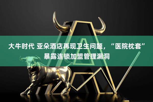 大牛时代 亚朵酒店再现卫生问题，“医院枕套”暴露连锁加盟管理漏洞