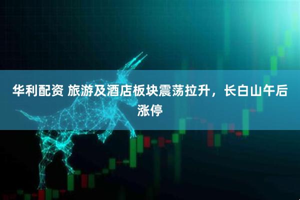 华利配资 旅游及酒店板块震荡拉升，长白山午后涨停