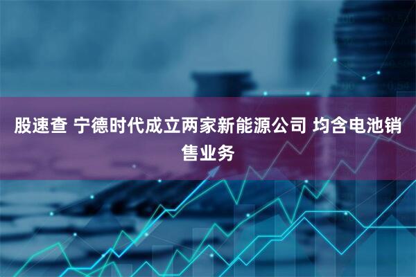 股速查 宁德时代成立两家新能源公司 均含电池销售业务