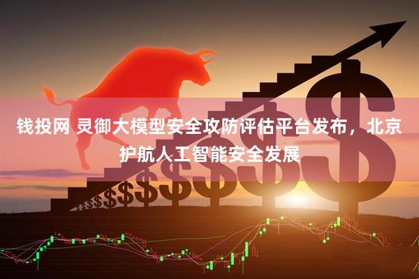 钱投网 灵御大模型安全攻防评估平台发布，北京护航人工智能安全发展