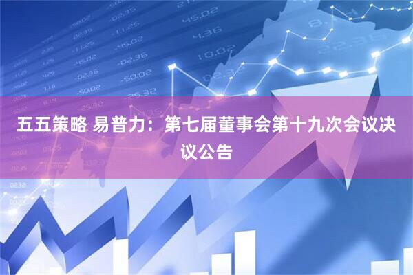 五五策略 易普力：第七届董事会第十九次会议决议公告