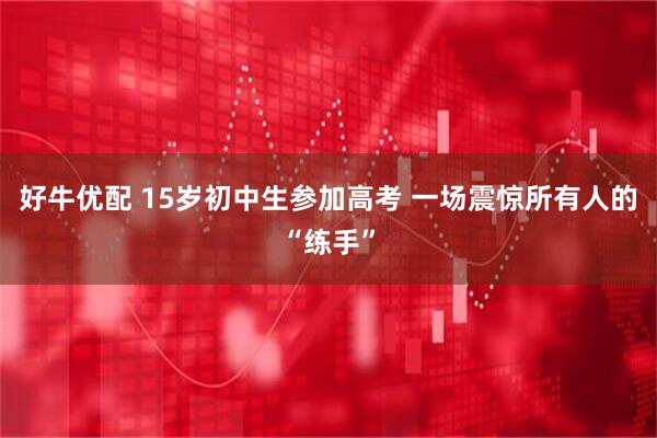 好牛优配 15岁初中生参加高考 一场震惊所有人的“练手”