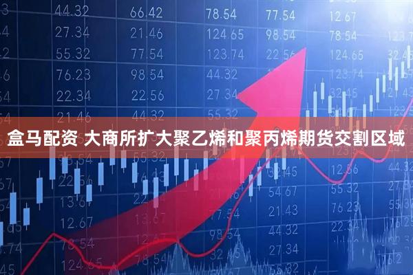 盒马配资 大商所扩大聚乙烯和聚丙烯期货交割区域
