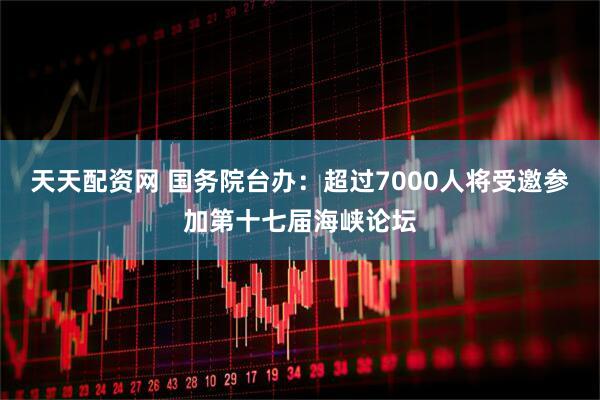 天天配资网 国务院台办：超过7000人将受邀参加第十七届海峡论坛