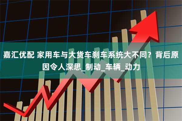 嘉汇优配 家用车与大货车刹车系统大不同？背后原因令人深思_制动_车辆_动力