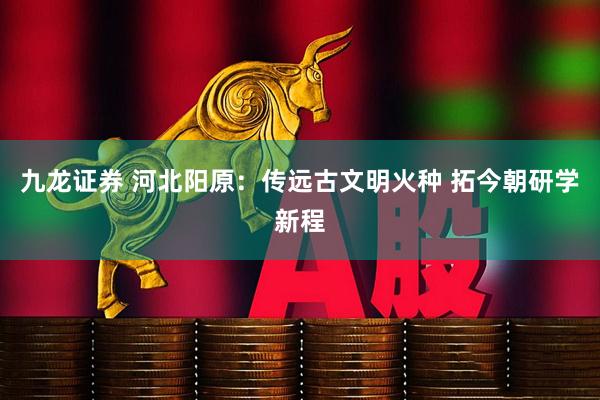 九龙证券 河北阳原：传远古文明火种 拓今朝研学新程