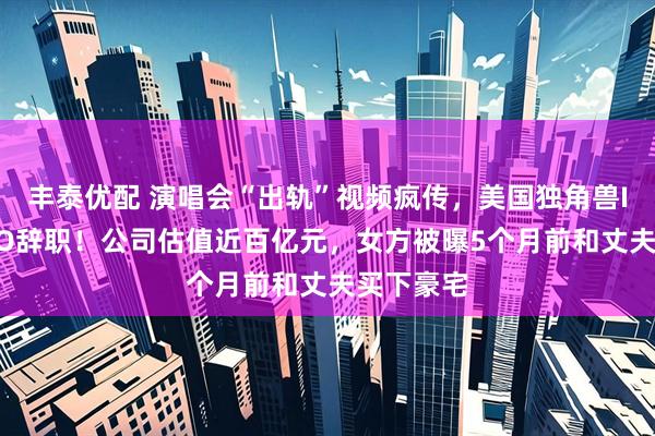丰泰优配 演唱会“出轨”视频疯传，美国独角兽IT公司CEO辞职！公司估值近百亿元，女方被曝5个月前和丈夫买下豪宅