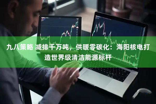 九八策略 减排千万吨，供暖零碳化：海阳核电打造世界级清洁能源标杆