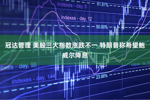 冠达管理 美股三大指数涨跌不一 特朗普称希望鲍威尔降息