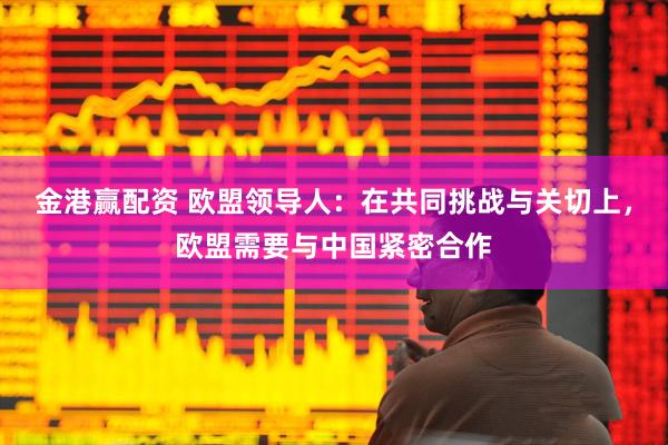 金港赢配资 欧盟领导人：在共同挑战与关切上，欧盟需要与中国紧密合作