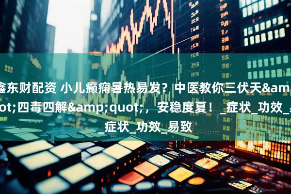 鑫东财配资 小儿癫痫暑热易发？中医教你三伏天&quot;四毒四解&quot;，安稳度夏！_症状_功效_易致