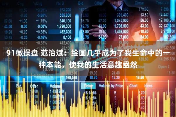 91微操盘 范治斌：绘画几乎成为了我生命中的一种本能，使我的生活意趣盎然