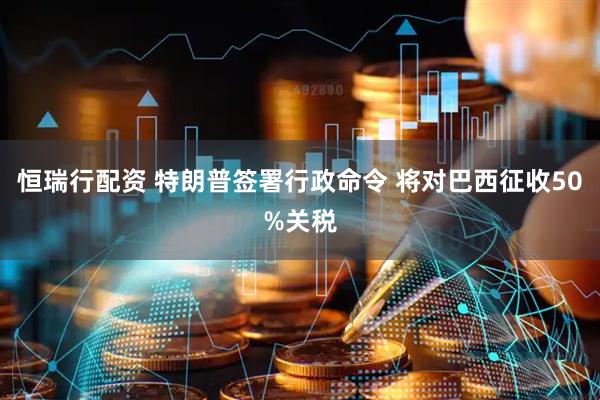 恒瑞行配资 特朗普签署行政命令 将对巴西征收50%关税