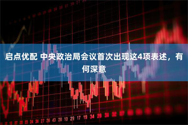 启点优配 中央政治局会议首次出现这4项表述，有何深意