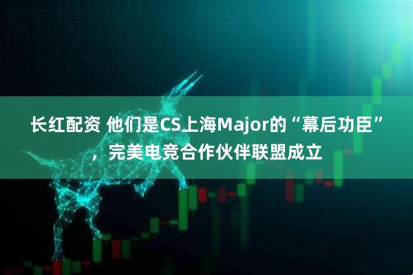 长红配资 他们是CS上海Major的“幕后功臣”，完美电竞合作伙伴联盟成立