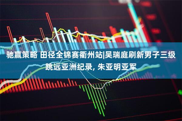 驰赢策略 田径全锦赛衢州站|吴瑞庭刷新男子三级跳远亚洲纪录, 朱亚明亚军