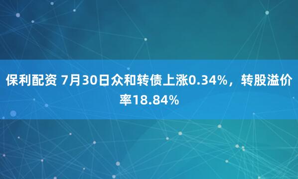 保利配资 7月30日众和转债上涨0.34%，转股溢价率18.84%