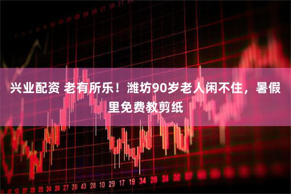 兴业配资 老有所乐！潍坊90岁老人闲不住，暑假里免费教剪纸