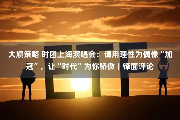 大旗策略 时团上海演唱会：请用理性为偶像“加冠”，让“时代”为你骄傲丨锋面评论