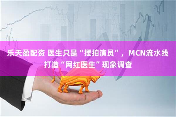 乐天盈配资 医生只是“摆拍演员”，MCN流水线打造“网红医生”现象调查