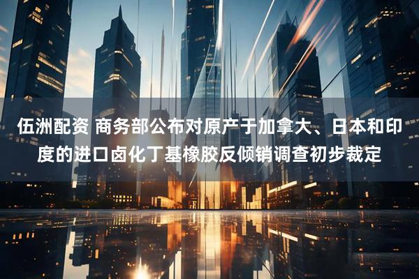 伍洲配资 商务部公布对原产于加拿大、日本和印度的进口卤化丁基橡胶反倾销调查初步裁定