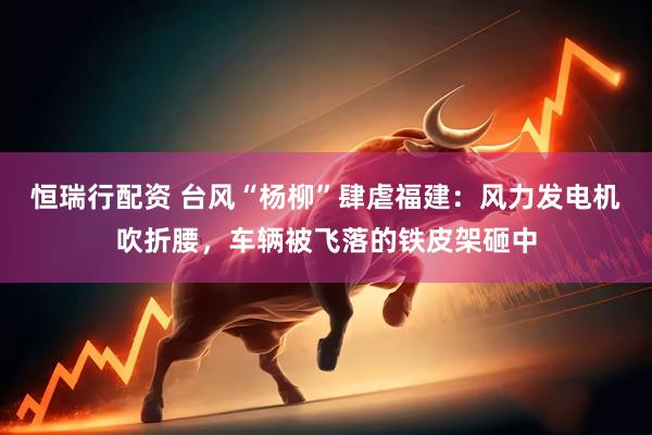 恒瑞行配资 台风“杨柳”肆虐福建：风力发电机吹折腰，车辆被飞落的铁皮架砸中