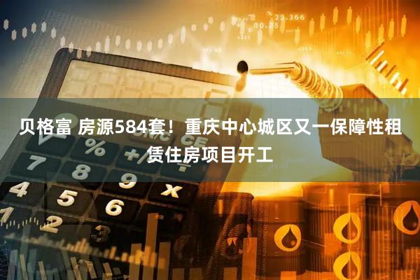 贝格富 房源584套！重庆中心城区又一保障性租赁住房项目开工