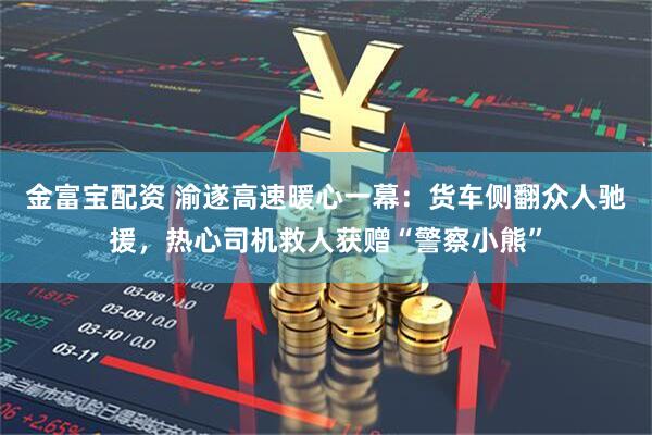 金富宝配资 渝遂高速暖心一幕：货车侧翻众人驰援，热心司机救人获赠“警察小熊”