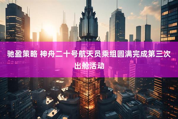 驰盈策略 神舟二十号航天员乘组圆满完成第三次出舱活动
