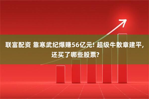 联富配资 靠寒武纪爆赚56亿元! 超级牛散章建平, 还买了哪些股票?