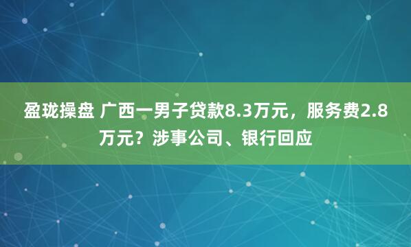 盈珑操盘 广西一男子贷款8.3万元，服务费2.8万元？涉事公司、银行回应
