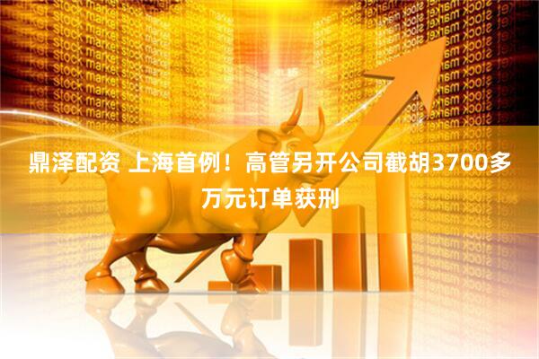 鼎泽配资 上海首例！高管另开公司截胡3700多万元订单获刑