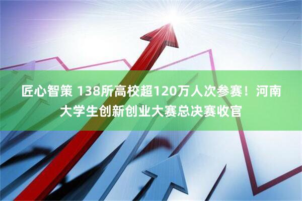 匠心智策 138所高校超120万人次参赛!河南大学生创新创业大赛总决赛收官