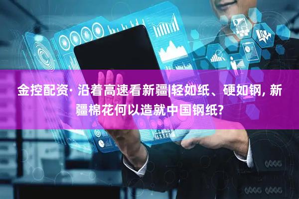 金控配资· 沿着高速看新疆|轻如纸、硬如钢, 新疆棉花何以造就中国钢纸?