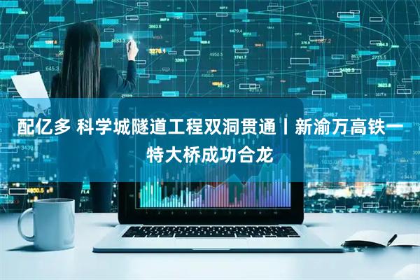 配亿多 科学城隧道工程双洞贯通丨新渝万高铁一特大桥成功合龙