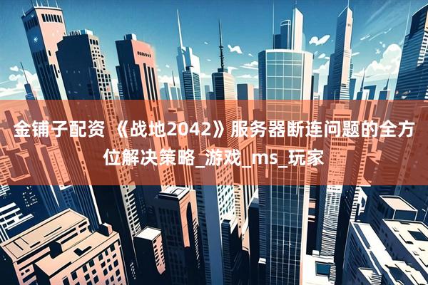 金铺子配资 《战地2042》服务器断连问题的全方位解决策略_游戏_ms_玩家