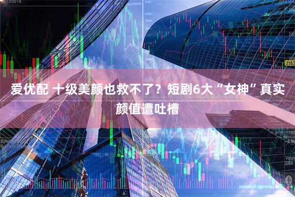 爱优配 十级美颜也救不了？短剧6大“女神”真实颜值遭吐槽