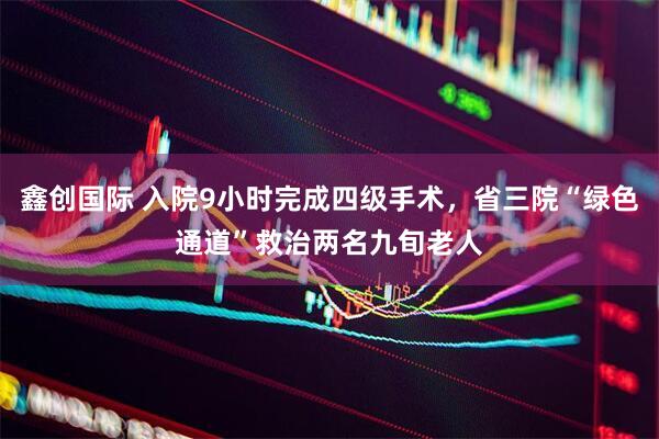 鑫创国际 入院9小时完成四级手术，省三院“绿色通道”救治两名九旬老人
