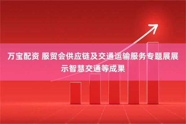 万宝配资 服贸会供应链及交通运输服务专题展展示智慧交通等成果