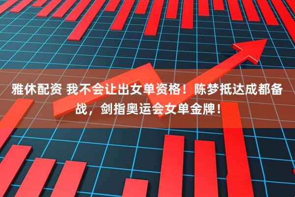 雅休配资 我不会让出女单资格！陈梦抵达成都备战，剑指奥运会女单金牌！