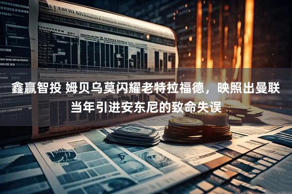 鑫赢智投 姆贝乌莫闪耀老特拉福德，映照出曼联当年引进安东尼的致命失误