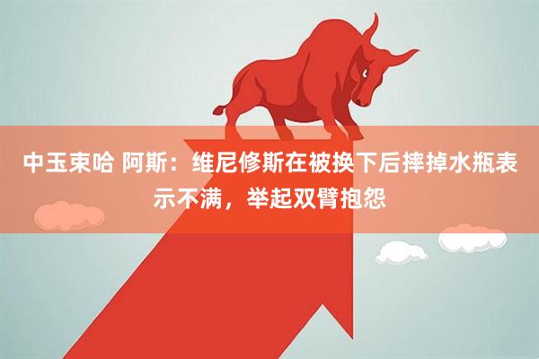 中玉束哈 阿斯：维尼修斯在被换下后摔掉水瓶表示不满，举起双臂抱怨