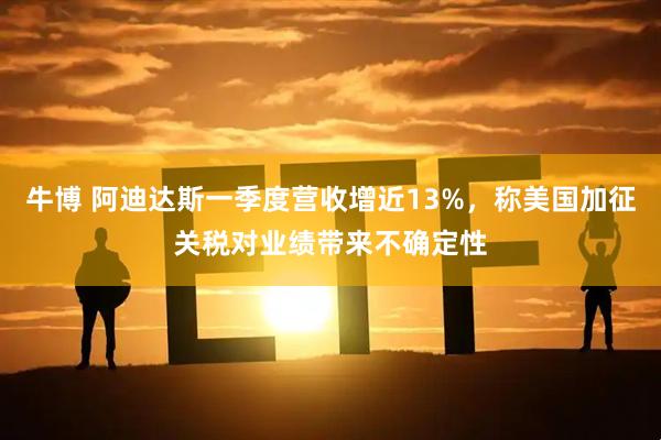 牛博 阿迪达斯一季度营收增近13%，称美国加征关税对业绩带来不确定性