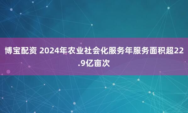 博宝配资 2024年农业社会化服务年服务面积超22.9亿亩次